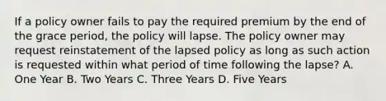 If a policy owner fails to pay the required premium by the end of the grace period, the policy will lapse. The policy owner may request reinstatement of the lapsed policy as long as such action is requested within what period of time following the lapse? A. One Year B. Two Years C. Three Years D. Five Years