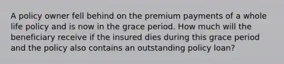 A policy owner fell behind on the premium payments of a whole life policy and is now in the grace period. How much will the beneficiary receive if the insured dies during this grace period and the policy also contains an outstanding policy loan?