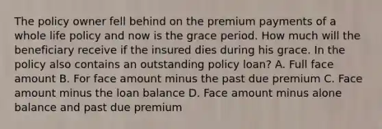 The policy owner fell behind on the premium payments of a whole life policy and now is the grace period. How much will the beneficiary receive if the insured dies during his grace. In the policy also contains an outstanding policy loan? A. Full face amount B. For face amount minus the past due premium C. Face amount minus the loan balance D. Face amount minus alone balance and past due premium