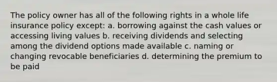 The policy owner has all of the following rights in a whole life insurance policy except: a. borrowing against the cash values or accessing living values b. receiving dividends and selecting among the dividend options made available c. naming or changing revocable beneficiaries d. determining the premium to be paid