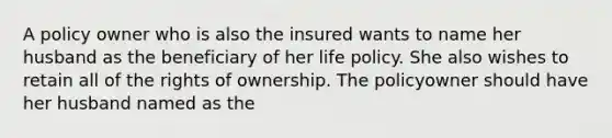 A policy owner who is also the insured wants to name her husband as the beneficiary of her life policy. She also wishes to retain all of the rights of ownership. The policyowner should have her husband named as the