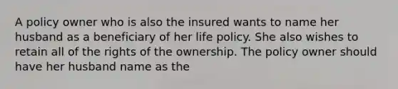 A policy owner who is also the insured wants to name her husband as a beneficiary of her life policy. She also wishes to retain all of the rights of the ownership. The policy owner should have her husband name as the