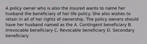 A policy owner who is also the insured wants to name her husband the beneficiary of her life policy. She also wishes to retain in all of her rights of ownership. The policy owners should have her husband named as the A. Contingent beneficiary B. Irrevocable beneficiary C. Revocable beneficiary D. Secondary beneficiary