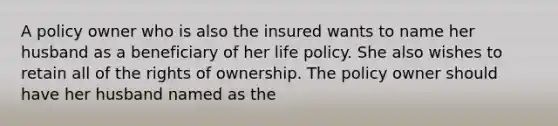 A policy owner who is also the insured wants to name her husband as a beneficiary of her life policy. She also wishes to retain all of the rights of ownership. The policy owner should have her husband named as the