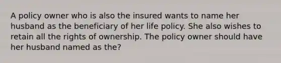 A policy owner who is also the insured wants to name her husband as the beneficiary of her life policy. She also wishes to retain all the rights of ownership. The policy owner should have her husband named as the?