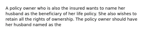 A policy owner who is also the insured wants to name her husband as the beneficiary of her life policy. She also wishes to retain all the rights of ownership. The policy owner should have her husband named as the