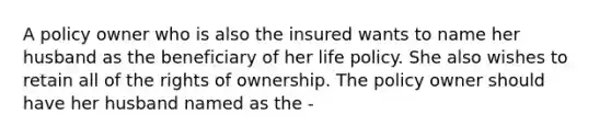 A policy owner who is also the insured wants to name her husband as the beneficiary of her life policy. She also wishes to retain all of the rights of ownership. The policy owner should have her husband named as the -