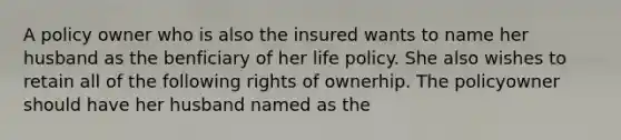 A policy owner who is also the insured wants to name her husband as the benficiary of her life policy. She also wishes to retain all of the following rights of ownerhip. The policyowner should have her husband named as the