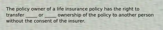 The policy owner of a life insurance policy has the right to transfer _____ or _____ ownership of the policy to another person without the consent of the insurer.