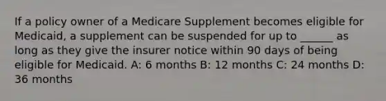 If a policy owner of a Medicare Supplement becomes eligible for Medicaid, a supplement can be suspended for up to ______ as long as they give the insurer notice within 90 days of being eligible for Medicaid. A: 6 months B: 12 months C: 24 months D: 36 months