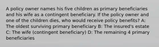 A policy owner names his five children as primary beneficiaries and his wife as a contingent beneficiary. If the policy owner and one of the children dies, who would receive policy benefits? A: The oldest surviving primary beneficiary B: The insured's estate C: The wife (contingent beneficiary) D: The remaining 4 primary beneficiaries