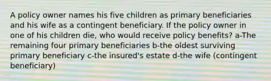 A policy owner names his five children as primary beneficiaries and his wife as a contingent beneficiary. If the policy owner in one of his children die, who would receive policy benefits? a-The remaining four primary beneficiaries b-the oldest surviving primary beneficiary c-the insured's estate d-the wife (contingent beneficiary)