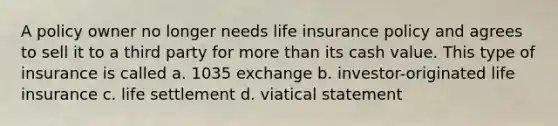 A policy owner no longer needs life insurance policy and agrees to sell it to a third party for more than its cash value. This type of insurance is called a. 1035 exchange b. investor-originated life insurance c. life settlement d. viatical statement