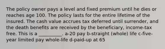 The policy owner pays a level and fixed premium until he dies or reaches age 100. The policy lasts for the entire lifetime of the insured. The cash value accrues tax deferred until surrender, and the death benefits are received by the beneficiary, income-tax free. This is a __________. a-20 pay b-straight (whole) life c-five-year limited pay whole-life d-paid-up at 65