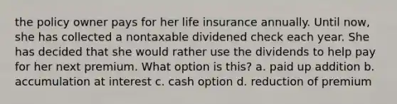 the policy owner pays for her life insurance annually. Until now, she has collected a nontaxable dividened check each year. She has decided that she would rather use the dividends to help pay for her next premium. What option is this? a. paid up addition b. accumulation at interest c. cash option d. reduction of premium