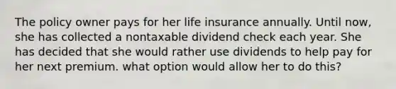 The policy owner pays for her life insurance annually. Until now, she has collected a nontaxable dividend check each year. She has decided that she would rather use dividends to help pay for her next premium. what option would allow her to do this?