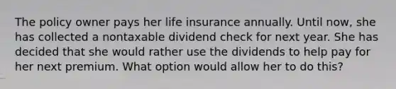 The policy owner pays her life insurance annually. Until now, she has collected a nontaxable dividend check for next year. She has decided that she would rather use the dividends to help pay for her next premium. What option would allow her to do this?