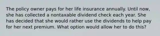 The policy owner pays for her life insurance annually. Until now, she has collected a nontaxable dividend check each year. She has decided that she would rather use the dividends to help pay for her next premium. What option would allow her to do this?