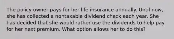 The policy owner pays for her life insurance annually. Until now, she has collected a nontaxable dividend check each year. She has decided that she would rather use the dividends to help pay for her next premium. What option allows her to do this?