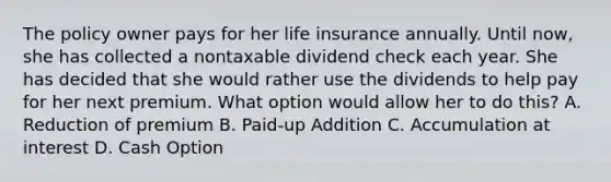 The policy owner pays for her life insurance annually. Until now, she has collected a nontaxable dividend check each year. She has decided that she would rather use the dividends to help pay for her next premium. What option would allow her to do this? A. Reduction of premium B. Paid-up Addition C. Accumulation at interest D. Cash Option