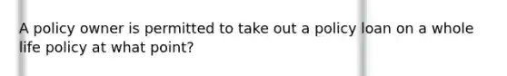 A policy owner is permitted to take out a policy loan on a whole life policy at what point?