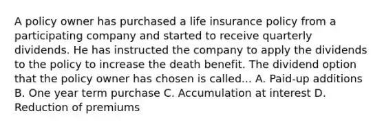 A policy owner has purchased a life insurance policy from a participating company and started to receive quarterly dividends. He has instructed the company to apply the dividends to the policy to increase the death benefit. The dividend option that the policy owner has chosen is called... A. Paid-up additions B. One year term purchase C. Accumulation at interest D. Reduction of premiums