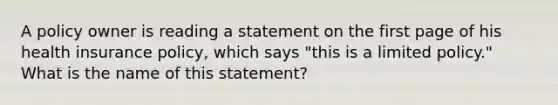 A policy owner is reading a statement on the first page of his health insurance policy, which says "this is a limited policy." What is the name of this statement?