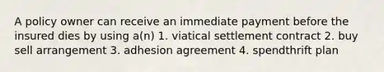 A policy owner can receive an immediate payment before the insured dies by using a(n) 1. viatical settlement contract 2. buy sell arrangement 3. adhesion agreement 4. spendthrift plan