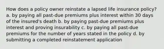 How does a policy owner reinstate a lapsed life insurance policy? a. by paying all past-due premiums plus interest within 30 days of the insured's death b. by paying past-due premiums plus interest and proving insurability c. by paying all past-due premiums for the number of years stated in the policy d. by submitting a completed reinstatement application