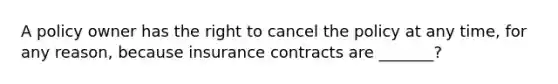 A policy owner has the right to cancel the policy at any time, for any reason, because insurance contracts are _______?