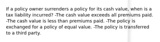 If a policy owner surrenders a policy for its cash value, when is a tax liability incurred? -The cash value exceeds all premiums paid. -The cash value is less than premiums paid. -The policy is exchanged for a policy of equal value. -The policy is transferred to a third party.