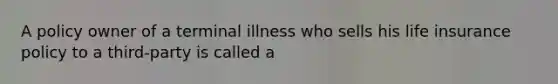 A policy owner of a terminal illness who sells his life insurance policy to a third-party is called a