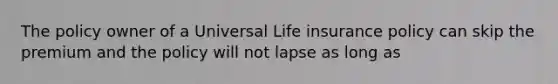 The policy owner of a Universal Life insurance policy can skip the premium and the policy will not lapse as long as