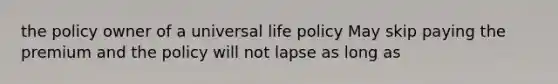 the policy owner of a universal life policy May skip paying the premium and the policy will not lapse as long as