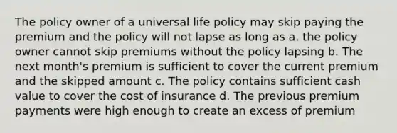 The policy owner of a universal life policy may skip paying the premium and the policy will not lapse as long as a. the policy owner cannot skip premiums without the policy lapsing b. The next month's premium is sufficient to cover the current premium and the skipped amount c. The policy contains sufficient cash value to cover the cost of insurance d. The previous premium payments were high enough to create an excess of premium