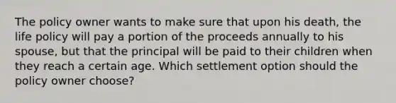 The policy owner wants to make sure that upon his death, the life policy will pay a portion of the proceeds annually to his spouse, but that the principal will be paid to their children when they reach a certain age. Which settlement option should the policy owner choose?