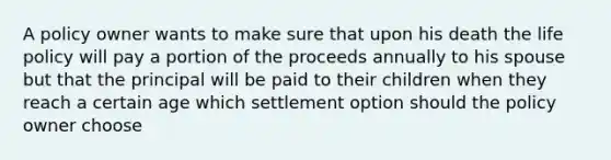 A policy owner wants to make sure that upon his death the life policy will pay a portion of the proceeds annually to his spouse but that the principal will be paid to their children when they reach a certain age which settlement option should the policy owner choose