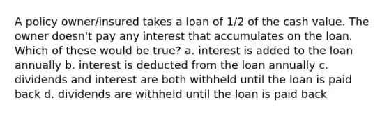 A policy owner/insured takes a loan of 1/2 of the cash value. The owner doesn't pay any interest that accumulates on the loan. Which of these would be true? a. interest is added to the loan annually b. interest is deducted from the loan annually c. dividends and interest are both withheld until the loan is paid back d. dividends are withheld until the loan is paid back