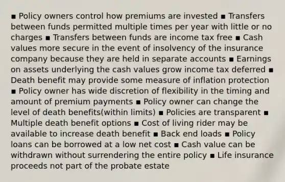 ▪ Policy owners control how premiums are invested ▪ Transfers between funds permitted multiple times per year with little or no charges ▪ Transfers between funds are income tax free ▪ Cash values more secure in the event of insolvency of the insurance company because they are held in separate accounts ▪ Earnings on assets underlying the cash values grow income tax deferred ▪ Death benefit may provide some measure of inflation protection ▪ Policy owner has wide discretion of flexibility in the timing and amount of premium payments ▪ Policy owner can change the level of death benefits(within limits) ▪ Policies are transparent ▪ Multiple death benefit options ▪ Cost of living rider may be available to increase death benefit ▪ Back end loads ▪ Policy loans can be borrowed at a low net cost ▪ Cash value can be withdrawn without surrendering the entire policy ▪ Life insurance proceeds not part of the probate estate