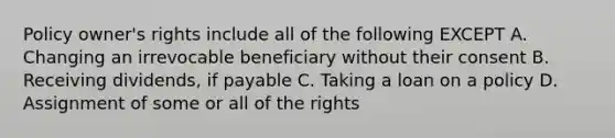 Policy owner's rights include all of the following EXCEPT A. Changing an irrevocable beneficiary without their consent B. Receiving dividends, if payable C. Taking a loan on a policy D. Assignment of some or all of the rights