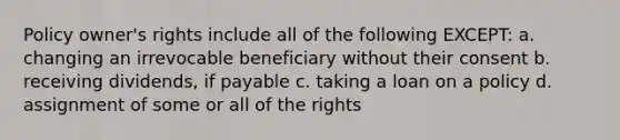 Policy owner's rights include all of the following EXCEPT: a. changing an irrevocable beneficiary without their consent b. receiving dividends, if payable c. taking a loan on a policy d. assignment of some or all of the rights