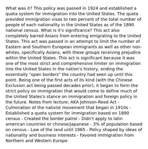 What was it? This policy was passed in 1924 and established a quota system for immigration into the United States. The quota provided immigration visas to two percent of the total number of people of each nationality in the United States as of the 1890 national census. What is it's significance? This act also completely barred Asians from entering emigrating to the United States. This act was passed in an attempt to limit the number of Eastern and Southern European immigrants as well as other non-whites, specifically Asians, with these groups receiving prejudice within the United States. This act is significant because it was one of the most strict and comprehensive limiter on immigration into the United States in the nation's history, ending the essentially "open borders" the country had seen up until this point. Being one of the first acts of its kind (with the Chinese Exclusion act being passed decades prior), it began to form the strict policy on immigration that would come to define much of the United States's stance on immigration and foreign policy in the future. Notes from lecture: AKA Johnson-Reed Act - Culmination of the nativist movement that began in 1910s - Established a quota system for immigration based on 1890 census - Created the border patrol - Didn't apply to latin american countries or chinese/japanese - 3% of population based on census - Law of the land until 1965 - Policy shaped by ideas of nationality and business interests - Favored immigration from Northern and Western Europe