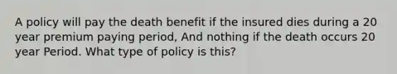 A policy will pay the death benefit if the insured dies during a 20 year premium paying period, And nothing if the death occurs 20 year Period. What type of policy is this?