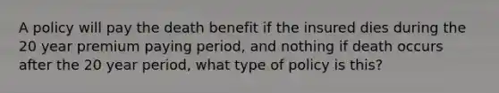 A policy will pay the death benefit if the insured dies during the 20 year premium paying period, and nothing if death occurs after the 20 year period, what type of policy is this?