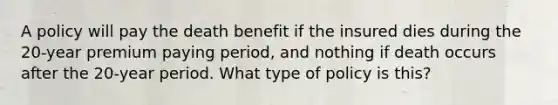 A policy will pay the death benefit if the insured dies during the 20-year premium paying period, and nothing if death occurs after the 20-year period. What type of policy is this?