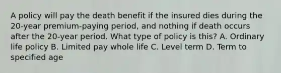 A policy will pay the death benefit if the insured dies during the 20-year premium-paying period, and nothing if death occurs after the 20-year period. What type of policy is this? A. Ordinary life policy B. Limited pay whole life C. Level term D. Term to specified age