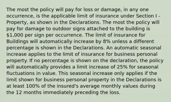 The most the policy will pay for loss or damage, in any one occurrence, is the applicable limit of insurance under Section I - Property, as shown in the Declarations. The most the policy will pay for damage to outdoor signs attached to the building is 1,000 per sign per occurrence. The limit of insurance for Buildings will automatically increase by 8% unless a different percentage is shown in the Declarations. An automatic seasonal increase applies to the limit of insurance for business personal property. If no percentage is shown on the declaration, the policy will automatically provides a limit increase of 25% for seasonal fluctuations in value. This seasonal increase only applies if the limit shown for business personal property in the Declarations is at least 100% of the insured's average monthly values during the 12 months immediately preceding the loss.