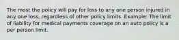 The most the policy will pay for loss to any one person injured in any one loss, regardless of other policy limits. Example: The limit of liability for medical payments coverage on an auto policy is a per person limit.