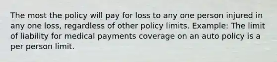 The most the policy will pay for loss to any one person injured in any one loss, regardless of other policy limits. Example: The limit of liability for medical payments coverage on an auto policy is a per person limit.