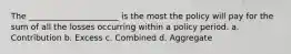 The ______________________ is the most the policy will pay for the sum of all the losses occurring within a policy period. a. Contribution b. Excess c. Combined d. Aggregate